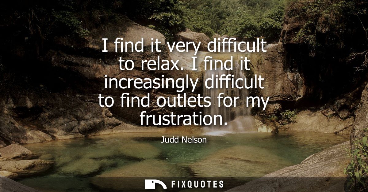 I find it very difficult to relax. I find it increasingly difficult to find outlets for my frustration