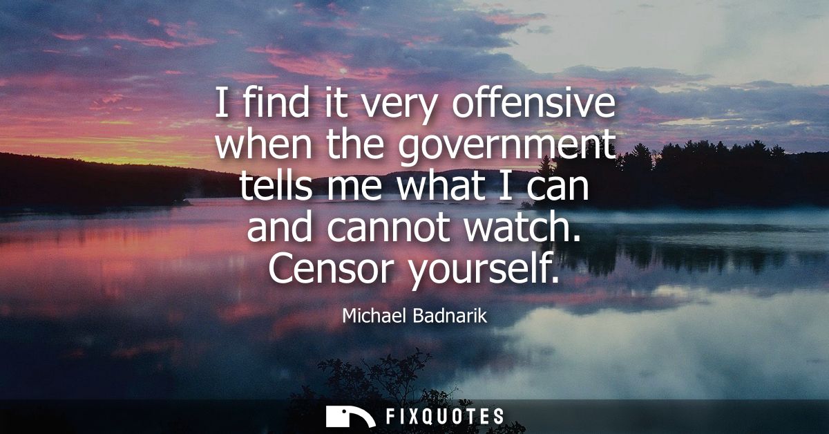 I find it very offensive when the government tells me what I can and cannot watch. Censor yourself
