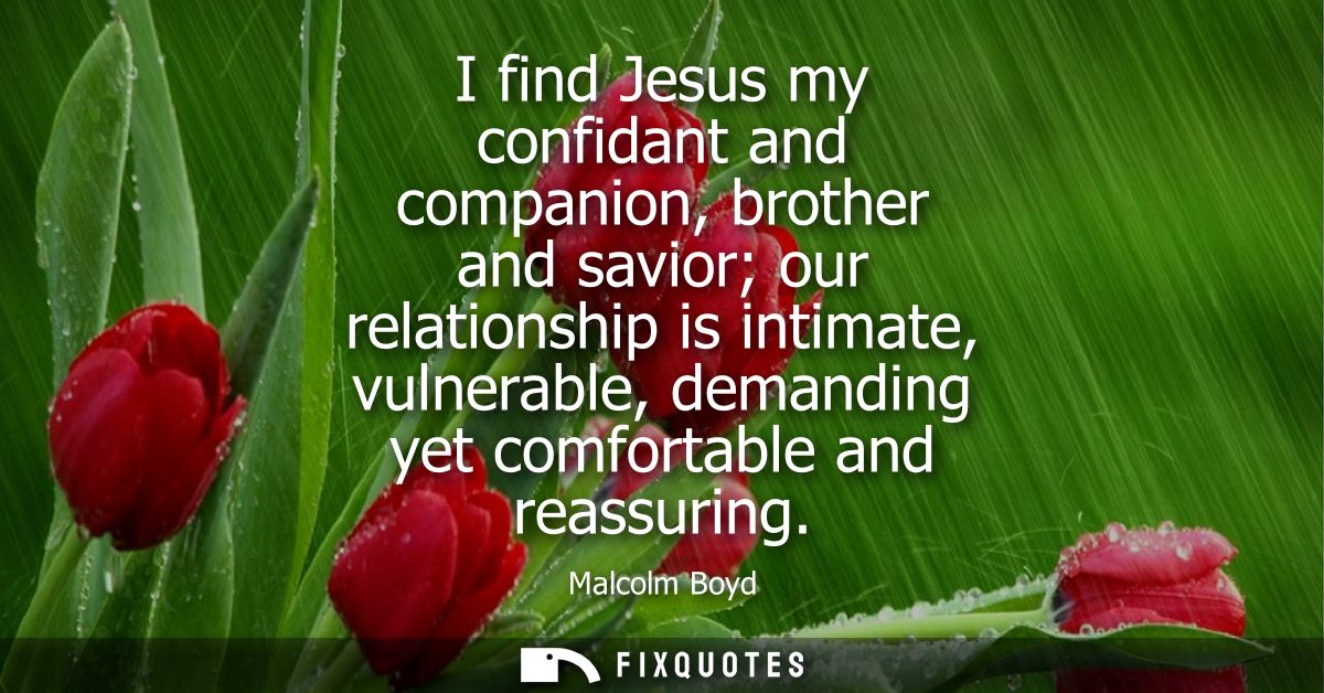 I find Jesus my confidant and companion, brother and savior our relationship is intimate, vulnerable, demanding yet comf
