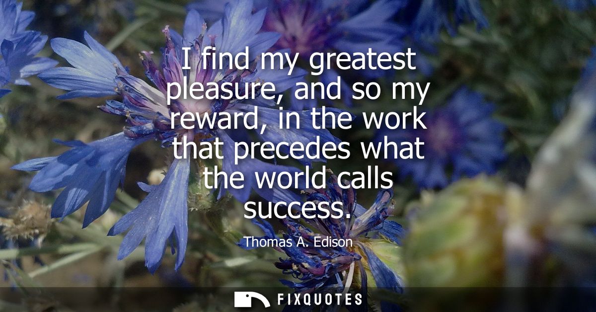 I find my greatest pleasure, and so my reward, in the work that precedes what the world calls success