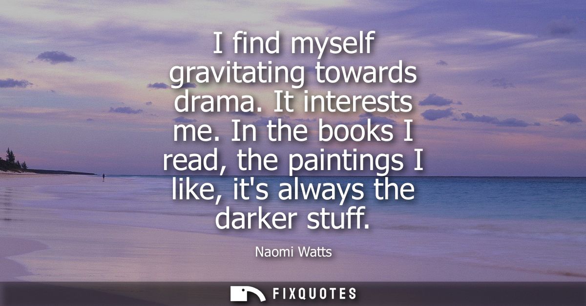 I find myself gravitating towards drama. It interests me. In the books I read, the paintings I like, its always the dark