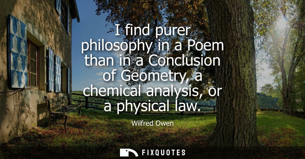 I find purer philosophy in a Poem than in a Conclusion of Geometry, a chemical analysis, or a physical law
