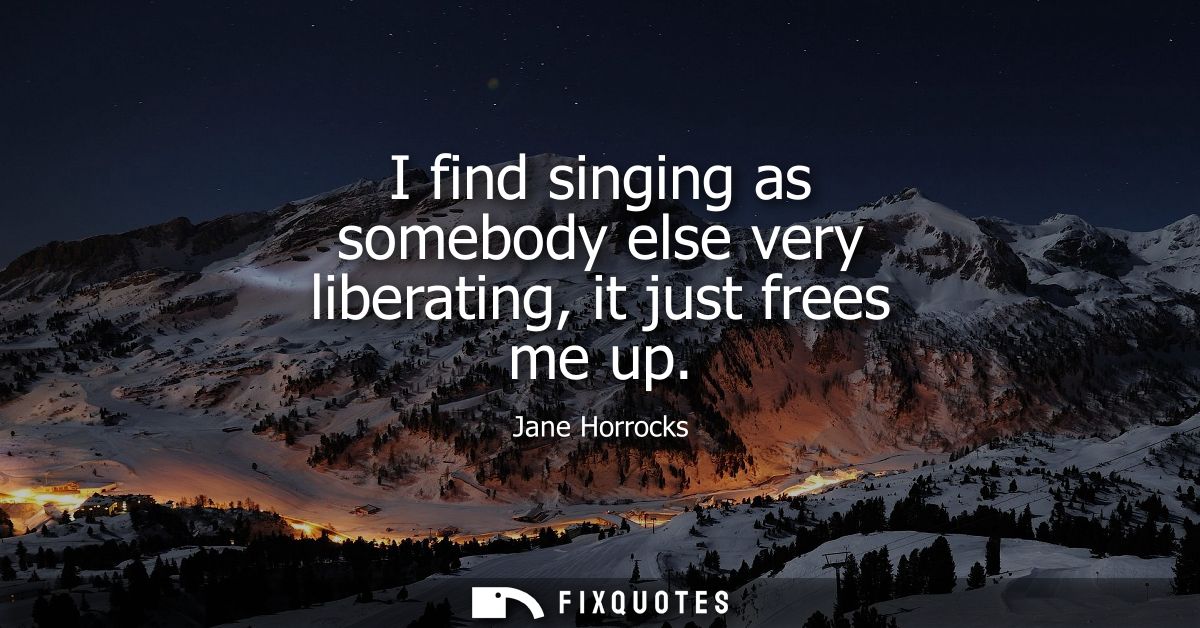 I find singing as somebody else very liberating, it just frees me up