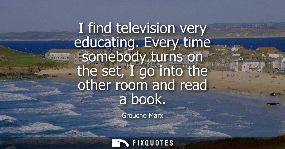 I find television very educating. Every time somebody turns on the set, I go into the other room and read a book