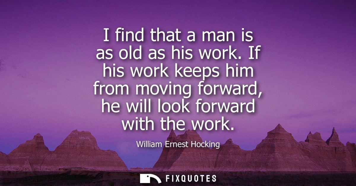 I find that a man is as old as his work. If his work keeps him from moving forward, he will look forward with the work