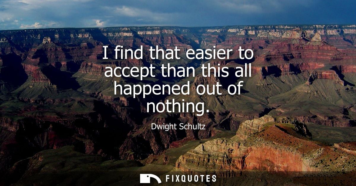 I find that easier to accept than this all happened out of nothing
