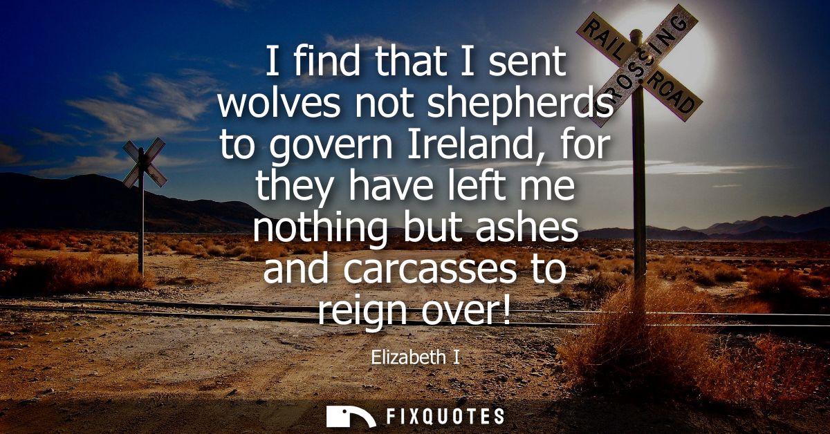 I find that I sent wolves not shepherds to govern Ireland, for they have left me nothing but ashes and carcasses to reig