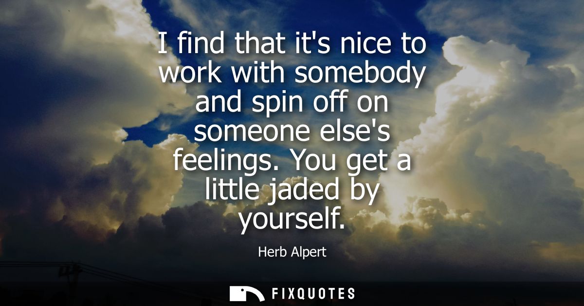 I find that its nice to work with somebody and spin off on someone elses feelings. You get a little jaded by yourself
