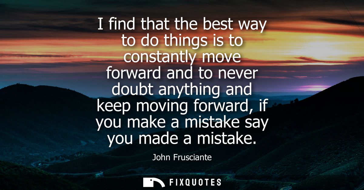 I find that the best way to do things is to constantly move forward and to never doubt anything and keep moving forward,