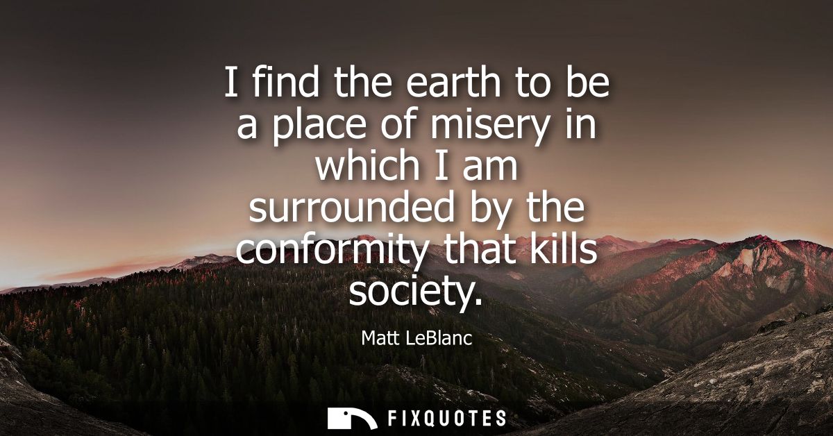 I find the earth to be a place of misery in which I am surrounded by the conformity that kills society