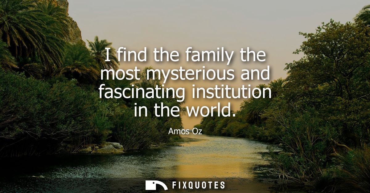 I find the family the most mysterious and fascinating institution in the world
