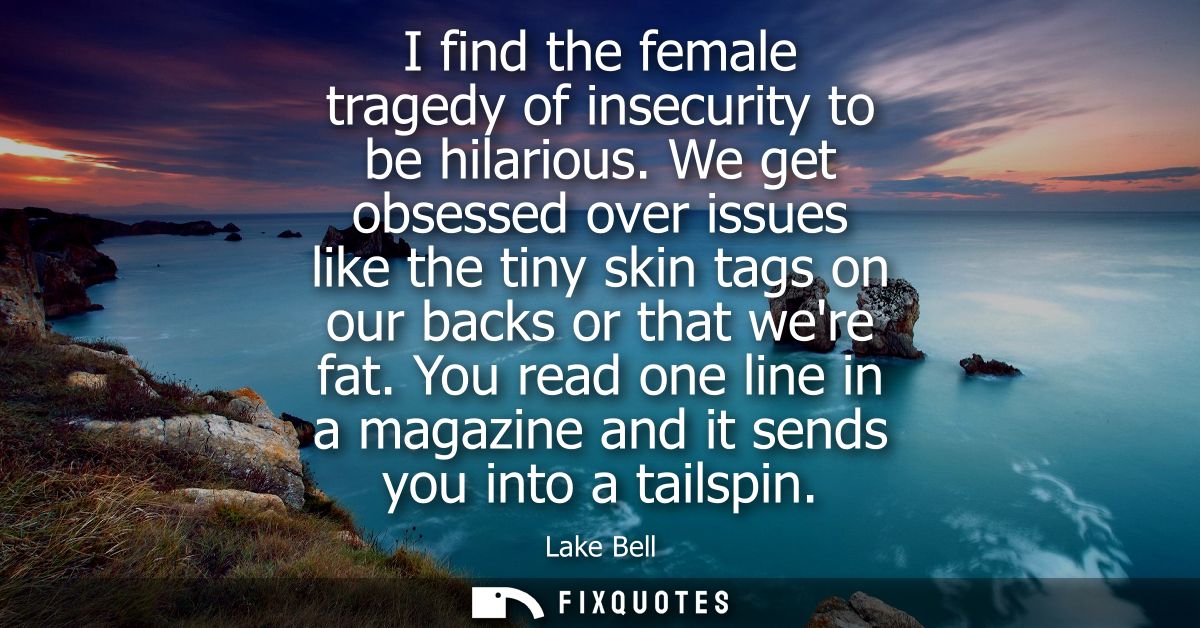 I find the female tragedy of insecurity to be hilarious. We get obsessed over issues like the tiny skin tags on our back