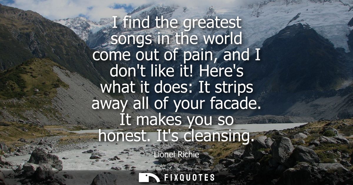 I find the greatest songs in the world come out of pain, and I dont like it! Heres what it does: It strips away all of y