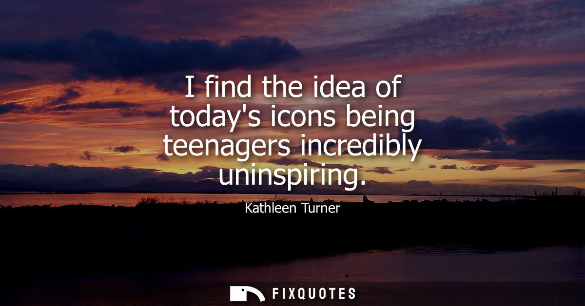 I find the idea of todays icons being teenagers incredibly uninspiring