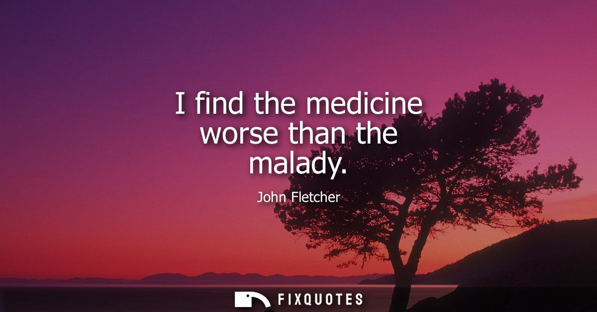 I find the medicine worse than the malady