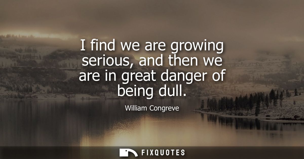 I find we are growing serious, and then we are in great danger of being dull