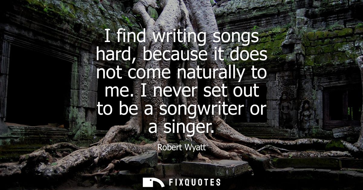 I find writing songs hard, because it does not come naturally to me. I never set out to be a songwriter or a singer