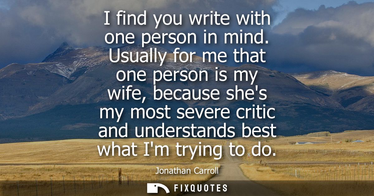 I find you write with one person in mind. Usually for me that one person is my wife, because shes my most severe critic 