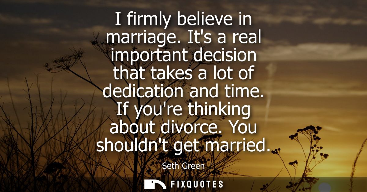 I firmly believe in marriage. Its a real important decision that takes a lot of dedication and time. If youre thinking a