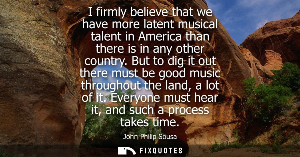 I firmly believe that we have more latent musical talent in America than there is in any other country.