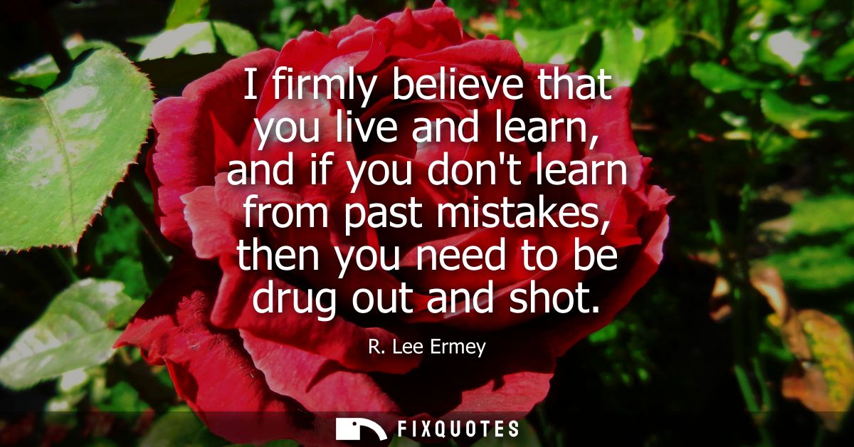 I firmly believe that you live and learn, and if you dont learn from past mistakes, then you need to be drug out and sho