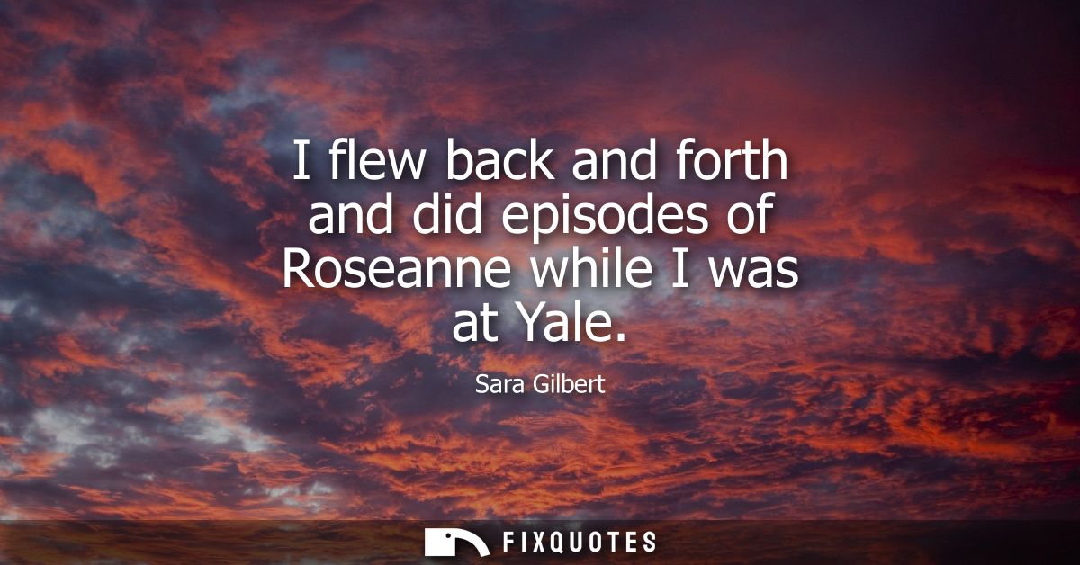 I flew back and forth and did episodes of Roseanne while I was at Yale