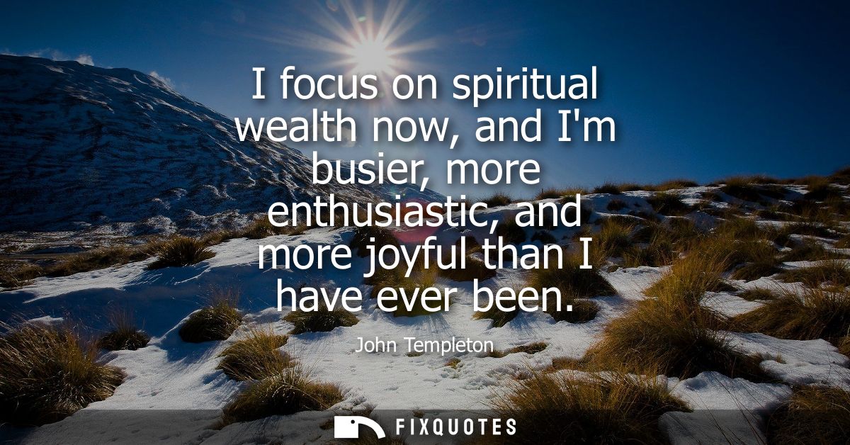 I focus on spiritual wealth now, and Im busier, more enthusiastic, and more joyful than I have ever been