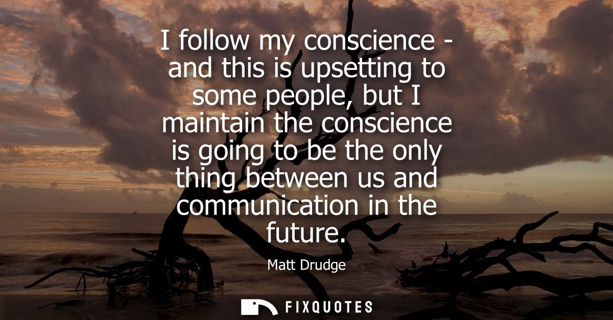 I follow my conscience - and this is upsetting to some people, but I maintain the conscience is going to be the only thi