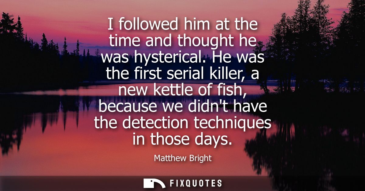 I followed him at the time and thought he was hysterical. He was the first serial killer, a new kettle of fish, because 