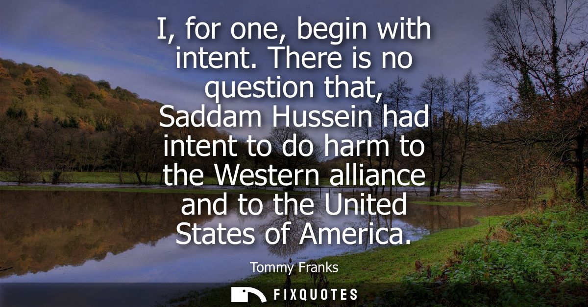 I, for one, begin with intent. There is no question that, Saddam Hussein had intent to do harm to the Western alliance a