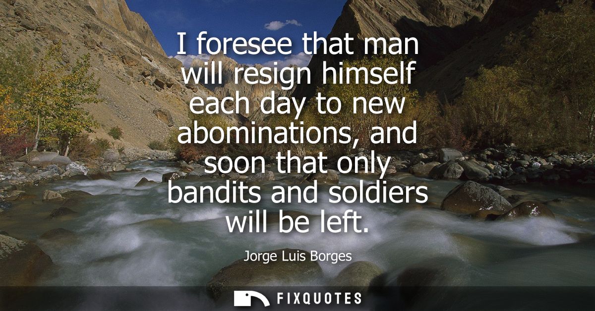 I foresee that man will resign himself each day to new abominations, and soon that only bandits and soldiers will be lef
