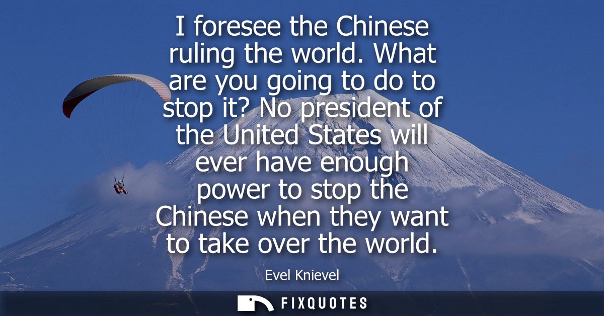 I foresee the Chinese ruling the world. What are you going to do to stop it? No president of the United States will ever