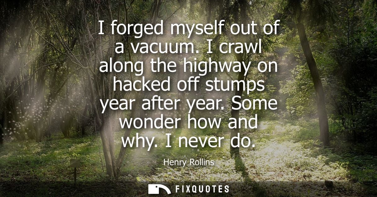 I forged myself out of a vacuum. I crawl along the highway on hacked off stumps year after year. Some wonder how and why