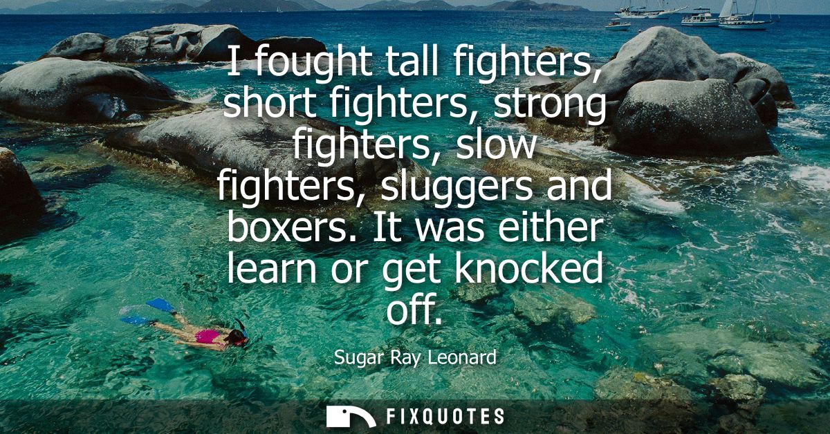I fought tall fighters, short fighters, strong fighters, slow fighters, sluggers and boxers. It was either learn or get 