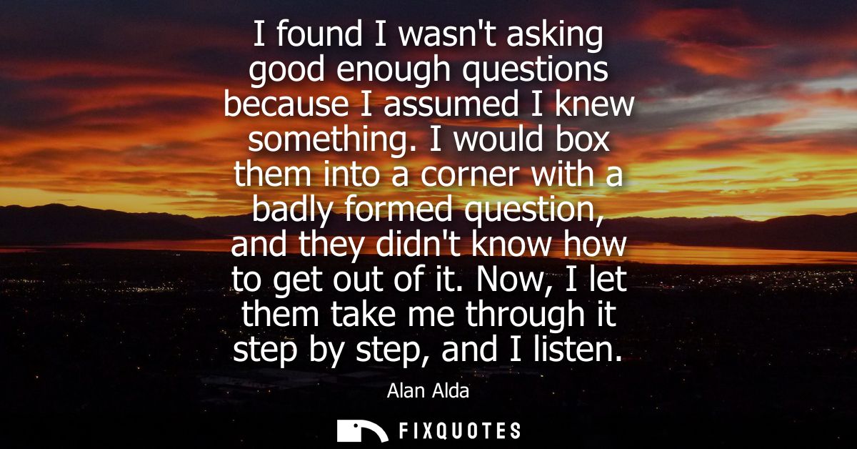 I found I wasnt asking good enough questions because I assumed I knew something. I would box them into a corner with a b