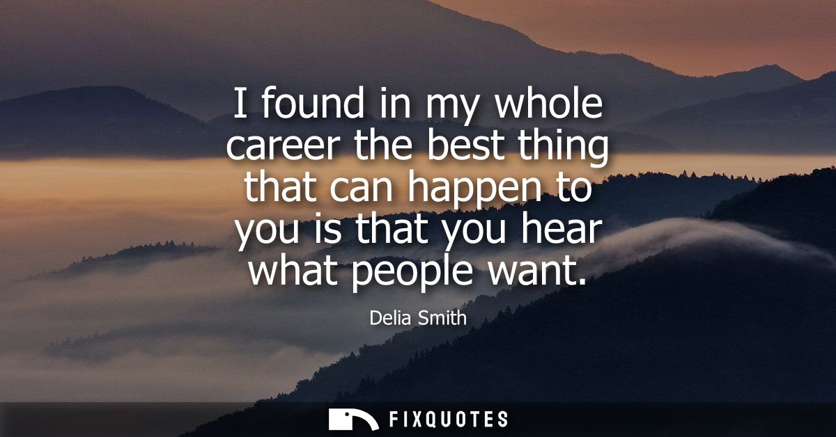 I found in my whole career the best thing that can happen to you is that you hear what people want