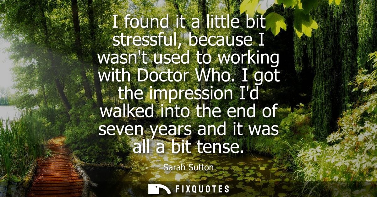 I found it a little bit stressful, because I wasnt used to working with Doctor Who. I got the impression Id walked into 