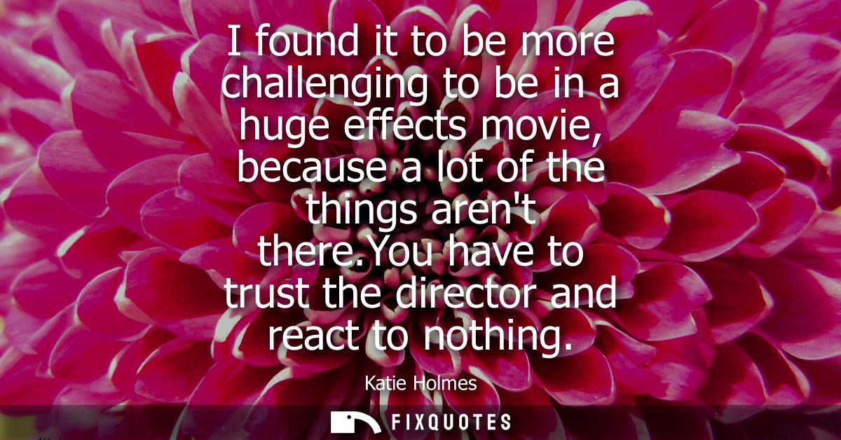 I found it to be more challenging to be in a huge effects movie, because a lot of the things arent there.You have to tru