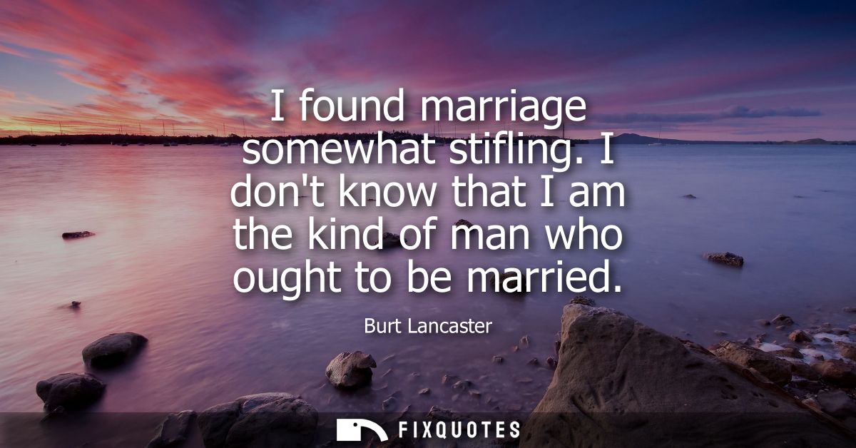 I found marriage somewhat stifling. I dont know that I am the kind of man who ought to be married