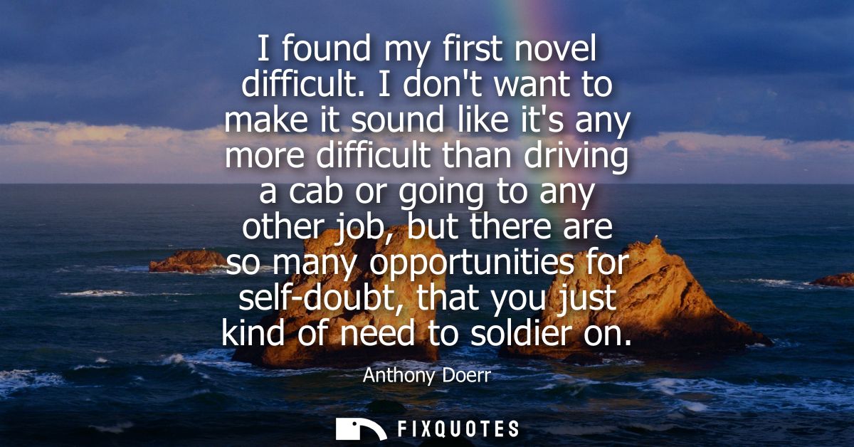 I found my first novel difficult. I dont want to make it sound like its any more difficult than driving a cab or going t