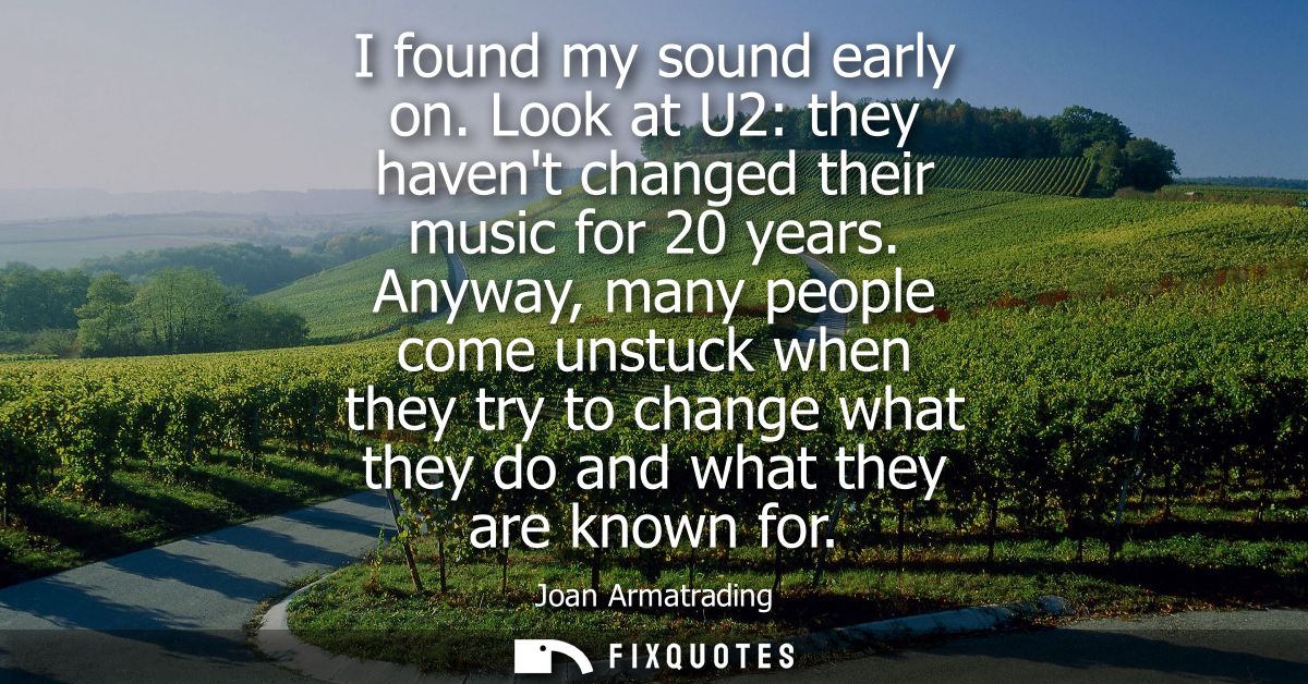 I found my sound early on. Look at U2: they havent changed their music for 20 years. Anyway, many people come unstuck wh