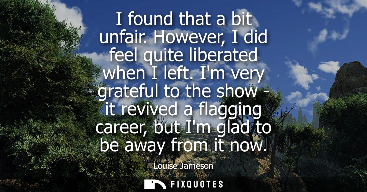 I found that a bit unfair. However, I did feel quite liberated when I left. Im very grateful to the show - it revived a 