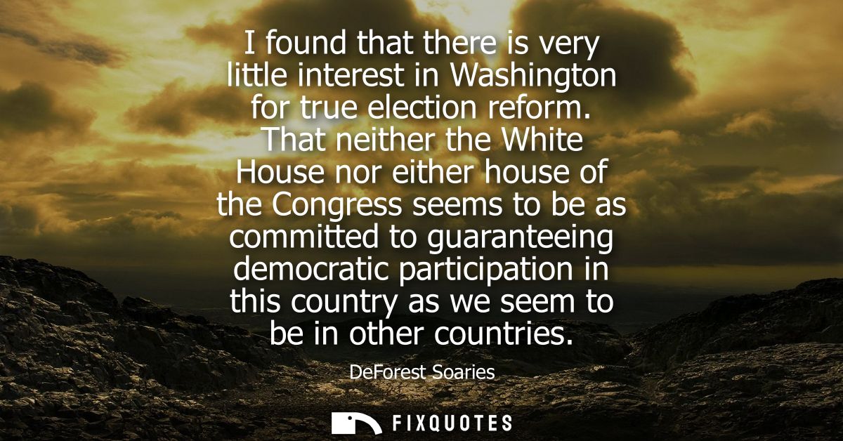 I found that there is very little interest in Washington for true election reform. That neither the White House nor eith