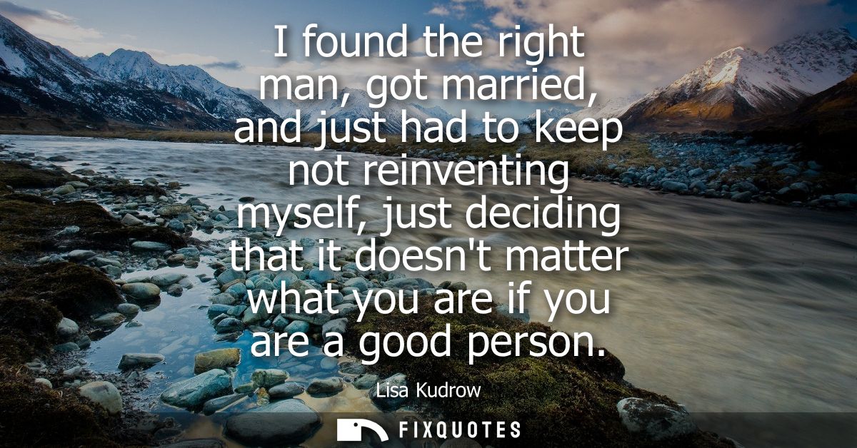 I found the right man, got married, and just had to keep not reinventing myself, just deciding that it doesnt matter wha