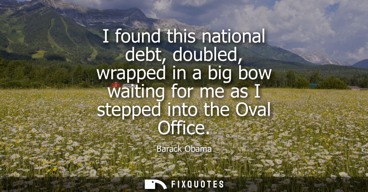 I found this national debt, doubled, wrapped in a big bow waiting for me as I stepped into the Oval Office