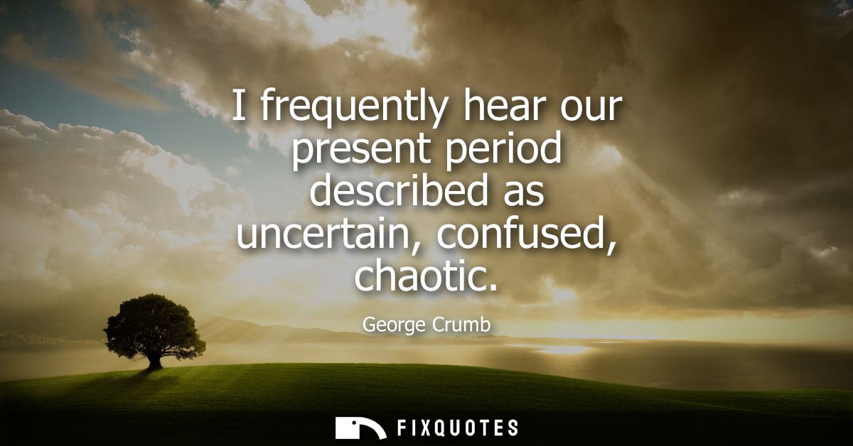 I frequently hear our present period described as uncertain, confused, chaotic