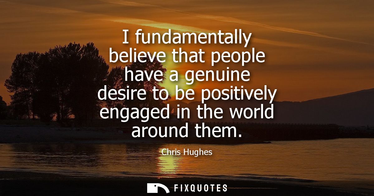 I fundamentally believe that people have a genuine desire to be positively engaged in the world around them