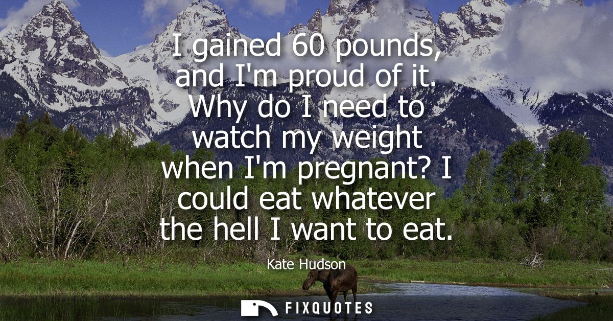 I gained 60 pounds, and Im proud of it. Why do I need to watch my weight when Im pregnant? I could eat whatever the hell