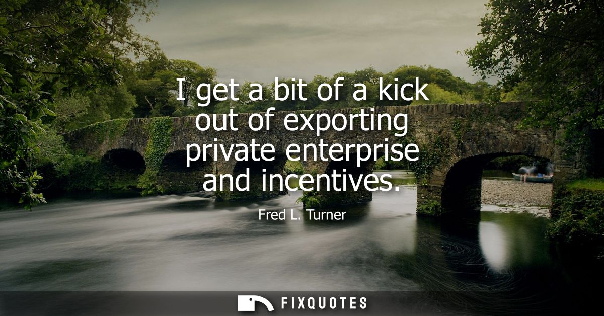 I get a bit of a kick out of exporting private enterprise and incentives