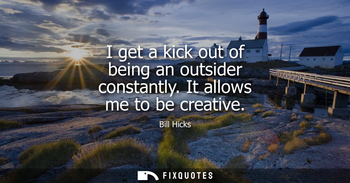 I get a kick out of being an outsider constantly. It allows me to be creative